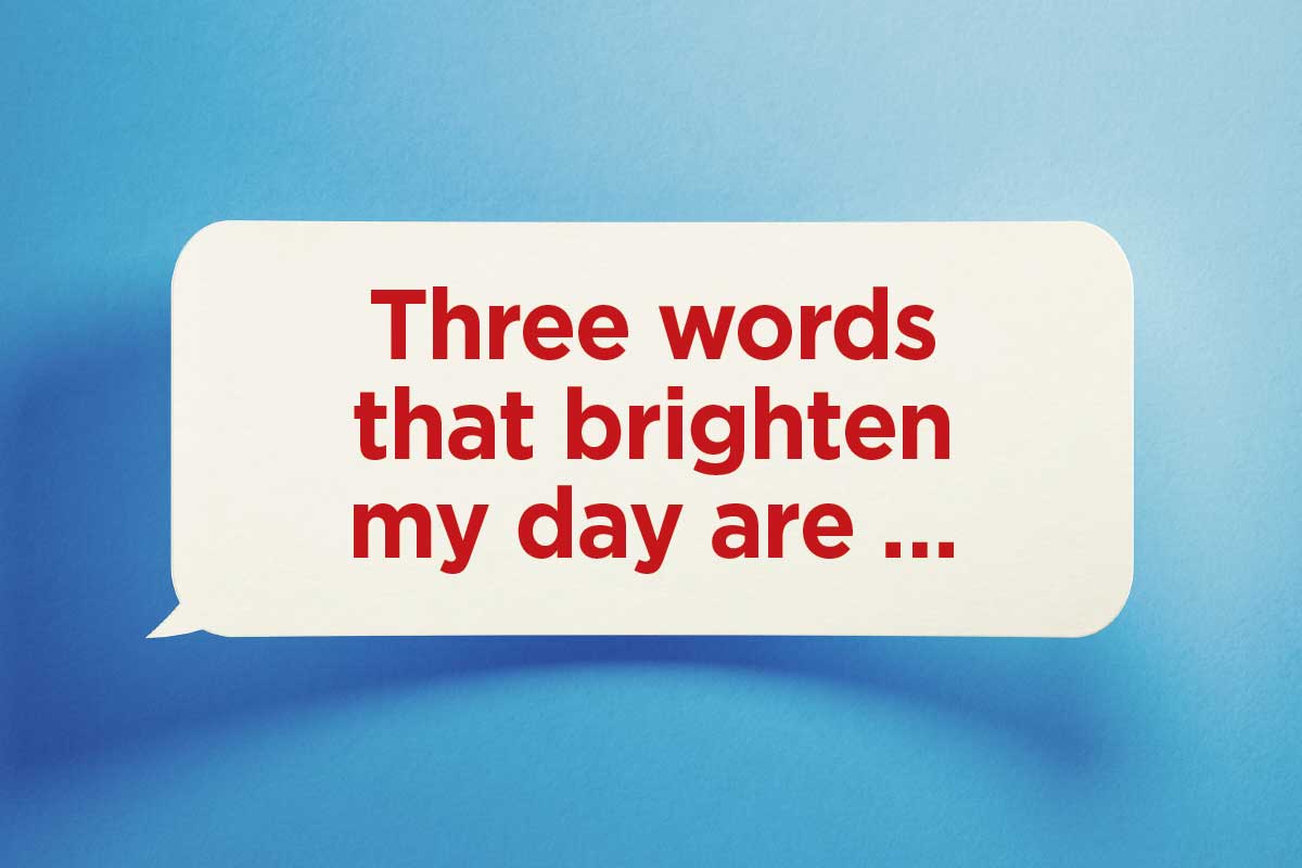Finish this sentence: Three words that brighten my day are ...